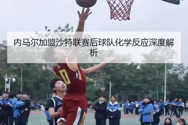 内马尔加盟沙特联赛后球队化学反应深度解析