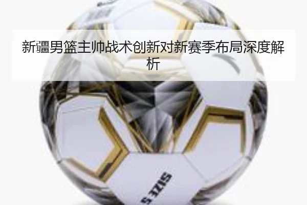 新疆男篮主帅战术创新对新赛季布局深度解析 | UEDSPORTS